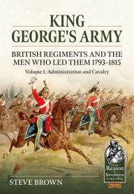 Title: King George's Army - British Regiments and the Men Who Led Them 1793-1815: Volume 1: Administration and Cavalry, Author: Steve Brown