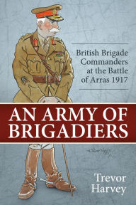 Title: An Army of Brigadiers: British Brigade Commanders at the Battle of Arras 1917, Author: Trevor Harvey
