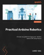 Practical Arduino Robotics: A hands-on guide to bringing your robotics ideas to life using Arduino