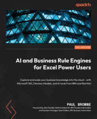 Title: AI and Business Rule Engines for Excel Power Users: Capture and scale your business knowledge into the cloud - with Microsoft 365, Decision Models, and AI tools from IBM and Red Hat, Author: Paul Browne