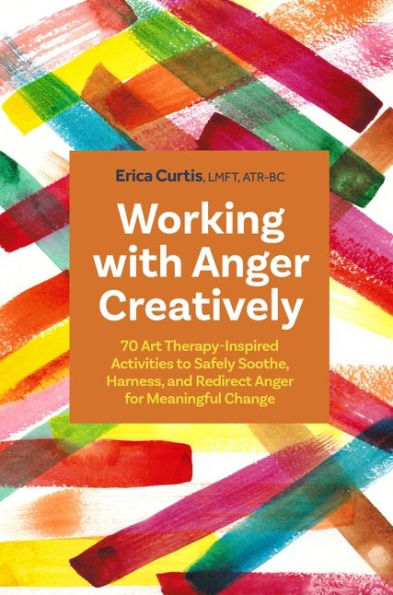 Working with Anger Creatively: 70 Art Therapy-Inspired Activities to Safely Soothe, Harness, and Redirect for Meaningful Change