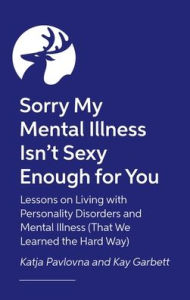 Title: Sorry My Mental Illness Isn't Sexy Enough for You: Lessons on Living with Personality Disorders and Mental Illness (That We Learned the Hard Way), Author: Kay Garbett