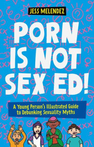 Title: Porn is Not Sex Ed!: A Young Person's Illustrated Guide to Debunking Sexuality Myths, Author: Jessica Melendez