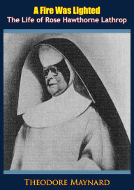 Title: A Fire Was Lighted: The Life of Rose Hawthorne Lathrop, Author: Theodore Maynard