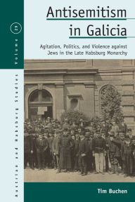 Title: Antisemitism in Galicia: Agitation, Politics, and Violence against Jews in the Late Habsburg Monarchy, Author: Tim Buchen