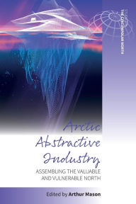 Title: Arctic Abstractive Industry: Assembling the Valuable and Vulnerable North, Author: Arthur Mason