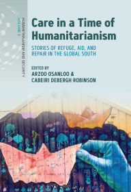 Title: Care in a Time of Humanitarianism: Stories of Refuge, Aid, and Repair in the Global South, Author: Arzoo Osanloo