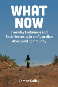 Title: What Now: Everyday Endurance and Social Intensity in an Australian Aboriginal Community, Author: Cameo Dalley