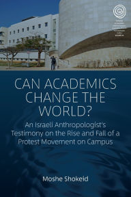 Title: Can Academics Change the World?: An Israeli Anthropologist's Testimony on the Rise and Fall of a Protest Movement on Campus, Author: Moshe Shokeid