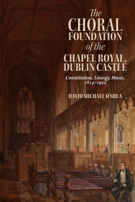 Title: The Choral Foundation of the Chapel Royal, Dublin Castle: Constitution, Liturgy, Music, 1814-1922, Author: David Michael O'Shea