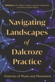 Title: Navigating Landscapes of Dalcroze Practice: Histories of Music and Movement, Author: John Habron-James