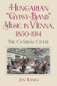 Title: Hungarian Gypsy-Band Music in Vienna, 1850-1914: The Csárdás Craze, Author: Jon Banks