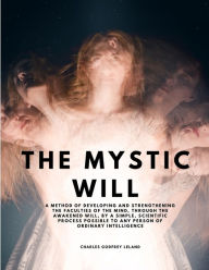 Title: The Mystic Will - A Method of Developing and Strengthening the Faculties of the Mind, through the Awakened Will, by a Simple, Scientific Process Possible to Any Person of Ordinary Intelligence, Author: Charles Godfrey Leland