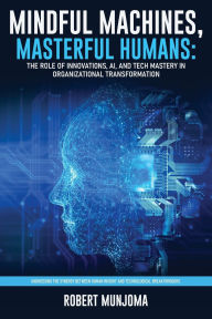 Title: Mindful Machines, Masterful Humans: The Role of Innovations, AI and Tech Mastery in Organizational Transformation, Author: Robert Munjoma