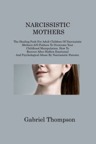 Title: NARCISSISTIC MOTHERS: The Healing Path For Adult Children Of Narcissistic Mothers A/O Fathers To Overcome Your Childhood Manipulation. How To Recover After Hidden Emotional And Psychological Abuse By Narcissistic Parents, Author: Gabriel Thompson