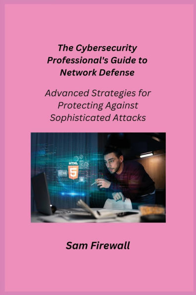The Cybersecurity Professional's Guide to Network Defense: Advanced Strategies for Protecting Against Sophisticated Attacks