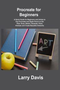 Title: Procreate for Beginners: A Quick Guide for Beginners and Artists to Use Procreate and Apple Pencil on the iPad: Draw, Sketch, Illustrate, Paint, Animate and Create Beautiful Artworks, Author: Larry Davis