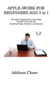 Title: APPLE iWORK FOR BEGINNERS 2023 3 in 1: The Most Updated All-in-One Guide for MAC OS X and iOS Including Pages, Numbers, and Keynote, Author: Addison Chase
