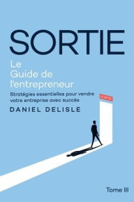 Title: SORTIE LE GUIDE DE L'ENTREPRENEUR: STRATÉGIES ESSENTIELLES POUR VENDRE VOTRE ENTREPRISE AVEC SUCCÈS, Author: Daniel Delisle