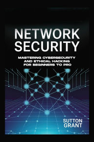 Title: NETWORK SECURITY: Mastering Cybersecurity and Ethical Hacking for Beginners to Pro, Author: Sutton Grant