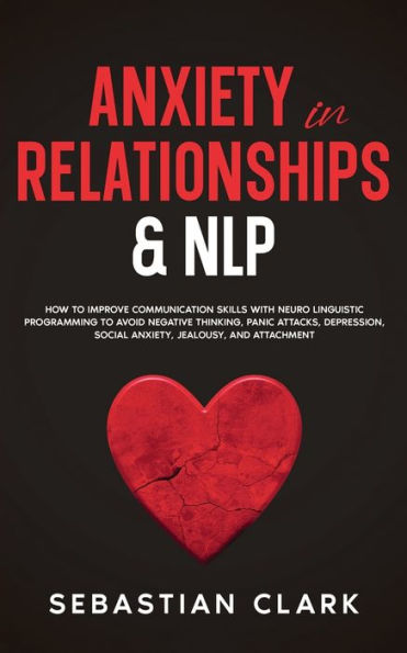Anxiety Relationships & NLP: How to Improve Communication Skills with Neuro Linguistic Programming avoid Negative Thinking, Panic Attacks, Depression, Social Anxiety, Jealousy, and Attachment.