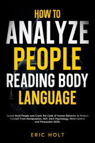 Title: How To Analyze People Reading Body Language: Speed Read People and Crack the Code of Human Behavior to Protect Yourself From Manipulation, NLP, Dark Psychology, Mind Control, and Persuasion Skills., Author: Eric Holt