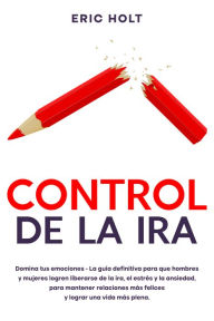 Title: Control de la ira: Domina tus emociones - La guía definitiva para que hombres y mujeres logren liberarse de la ira, el estrés y la ansiedad, para mantener relaciones más felices y lograr una vida más plena., Author: Eric Holt