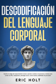 Title: Descodificación del lenguaje corporal: Descifra el código del comportamiento humano, aprende a analizar a la personas y a leerlas como un libro con PNL, manipulación, psicología oscura, control mental y habilidades de persuasión., Author: Eric Holt