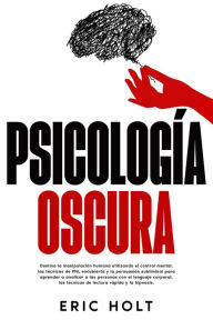 Title: Psicología oscura: Domina la manipulación humana utilizando el control mental, las técnicas de PNL encubierta y la persuasión subliminal para aprender a analizar a las personas con el lenguaje corporal, las técnicas de lectura rápida y la hipnosis., Author: Eric Holt