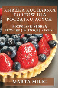 Title: Ksiazka Kucharska Tortów dla Poczatkujacych: Rozpocznij Slodka Przygode w Twojej Kuchni, Author: Marta MILIC