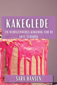 Title: Kakeglede: En Nybegynneres Kokebok for de Søte Stunder, Author: Sara Hansen
