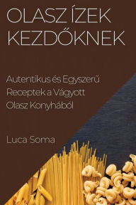 Title: Olasz Ízek kezdoknek: Autentikus és Egyszeru Receptek a Vágyott Olasz Konyhából, Author: Luca Soma