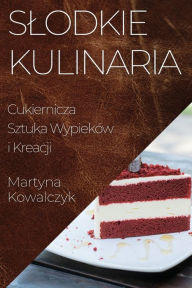 Title: Slodkie Kulinaria: Cukiernicza Sztuka Wypieków i Kreacji, Author: Martyna Kowalczyk