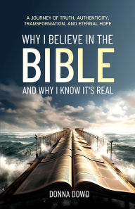 Title: WHY I BELIEVE IN THE BIBLE AND WHY I KNOW IT'S REAL: A Journey of Truth, Authenticity, Transformation, and Eternal Hope, Author: Donna Dowd