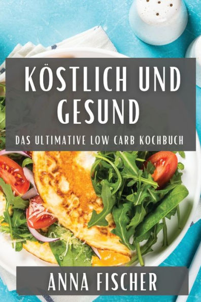 Köstlich und Gesund: Das Ultimative Low Carb Kochbuch