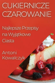 Title: Cukiernicze Czarowanie: Najlepsze Przepisy na Wyjątkowe Ciasta, Author: Antoni Kowalczyk