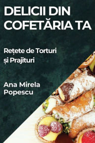 Title: Delicii din Cofetăria Ta: Rețete de Torturi și Prajituri, Author: Ana Mirela Popescu