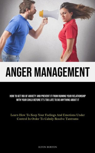 Anger Management: How To Get Rid Of Anxiety And Prevent It From Ruining Your Relationship With Your Child Before It's Too Late To Do Anything About It (Learn How To Keep Your Feelings And Emotions Under Control In Order To Calmly Resolve Tantrums)