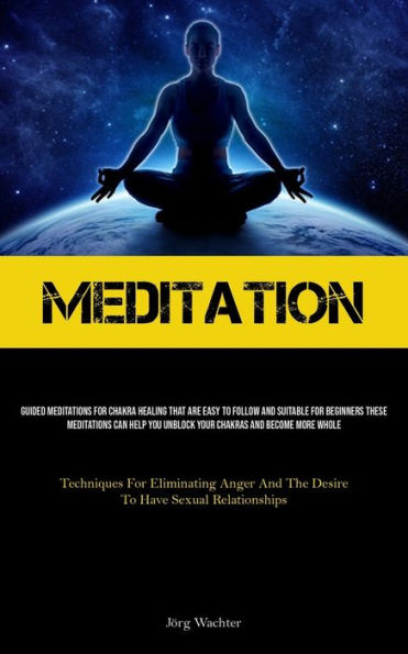 Meditation: Guided Meditations For Chakra Healing That Are Easy To Follow And Suitable For Beginners These Meditations Can Help You Unblock Your Chakras And Become More Whole (Techniques For Eliminating Anger And The Desire To Have Sexual Relationships)