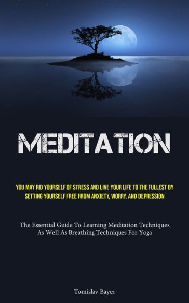 Meditation: You May Rid Yourself Of Stress And Live Your Life To The Fullest By Setting Yourself Free From Anxiety, Worry, And Depression (The Essential Guide To Learning Meditation Techniques, As Well As Breathing Techniques For Yoga)