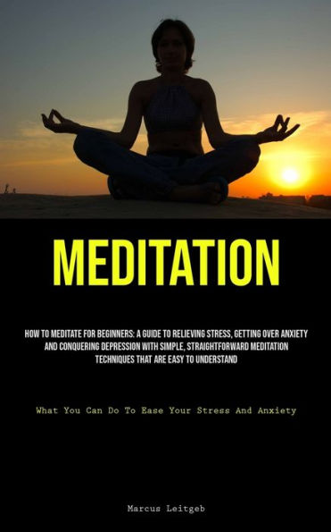 Meditation: How To Meditate For Beginners: A Guide To Relieving Stress, Getting Over Anxiety, And Conquering Depression With Simple, Straightforward Meditation Techniques That Are Easy To Understand (What You Can Do To Ease Your Stress And Anxiety)