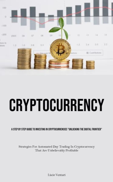 Cryptocurrency: A Step By Step Guide To Investing In Cryptocurrencies "Unlocking The Digital Frontier" (Strategies For Automated Day Trading In Cryptocurrency That Are Unbelievably Profitable)