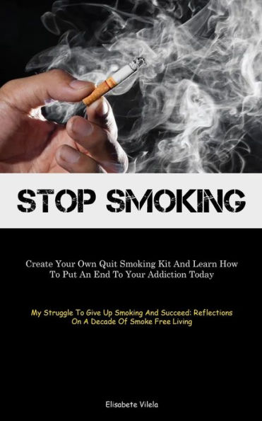 Stop Smoking: Create Your Own Quit Smoking Kit And Learn How To Put An End To Your Addiction Today (My Struggle To Give Up Smoking And Succeed: Reflections On A Decade Of Smoke Free Living)