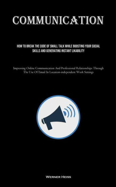 Communication: How To Break The Code Of Small Talk While Boosting Your Social Skills And Generating Instant Likability (Improving Online Communication And Professional Relationships Through The Use Of Email In Location-independent Work Settings)