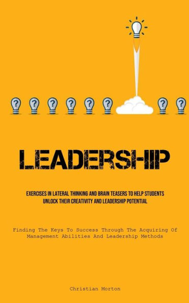 Leadership: Exercises In Lateral Thinking And Brain Teasers To Help Students Unlock Their Creativity And Leadership Potential (Finding The Keys To Success Through The Acquiring Of Management Abilities And Leadership Methods)