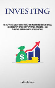 Title: Investing: The Step By Step Guide To Getting Started With Investing In Short Term Rentals, Making Money Off Of Your First Property, And Formulating A Plan To Generate Additional Monthly Income Right Away, Author: Nelson Erickson