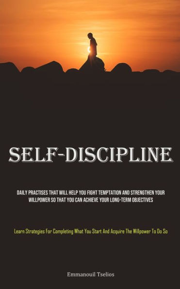 Self-Discipline: Daily Practises That Will Help You Fight Temptation And Strengthen Your Willpower So That You Can Achieve Your Long-term Objectives (Learn Strategies For Completing What You Start And Acquire The Willpower To Do So)