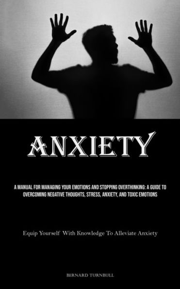 Anxiety: A Manual For Managing Your Emotions And Stopping Overthinking: A Guide To Overcoming Negative Thoughts, Stress, Anxiety, And Toxic Emotions (Equip Yourself With Knowledge To Alleviate Anxiety)