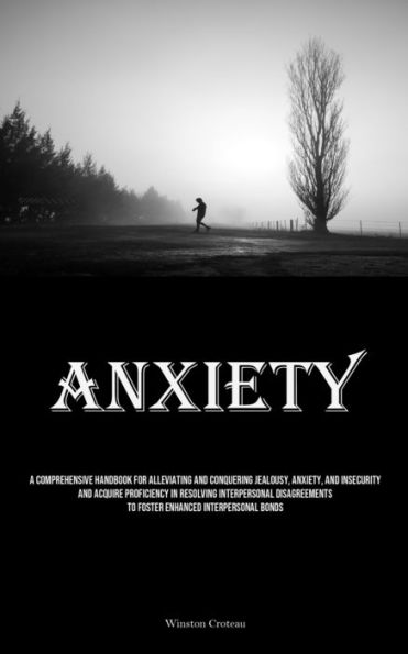Anxiety: A Comprehensive Handbook For Alleviating And Conquering Jealousy, Anxiety, And Insecurity And Acquire Proficiency In Resolving Interpersonal Disagreements To Foster Enhanced Interpersonal Bonds