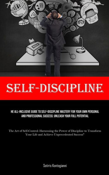 Self-Discipline: The All-Inclusive Guide to Self-Discipline Mastery for Your Own Personal and Professional Success: Unleash Your Full Potential (The Art of Self-Control: Harnessing the Power of Discipline to Transform Your Life and Achieve Unprecedented S